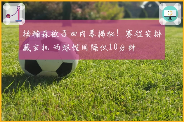 杨瀚森被召回内幕揭秘！赛程安排藏玄机 两球馆间隔仅10分钟