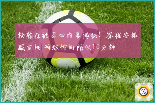 杨瀚森被召回内幕揭秘！赛程安排藏玄机 两球馆间隔仅10分钟