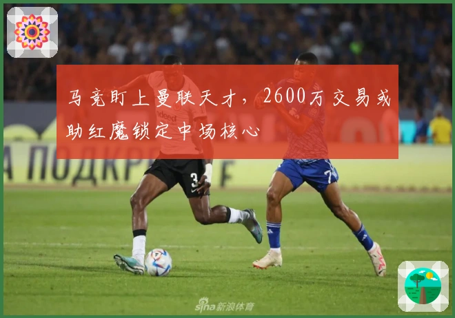 马竞盯上曼联天才，2600万交易或助红魔锁定中场核心