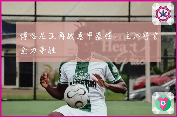 博洛尼亚再战意甲豪强，主帅誓言全力争胜