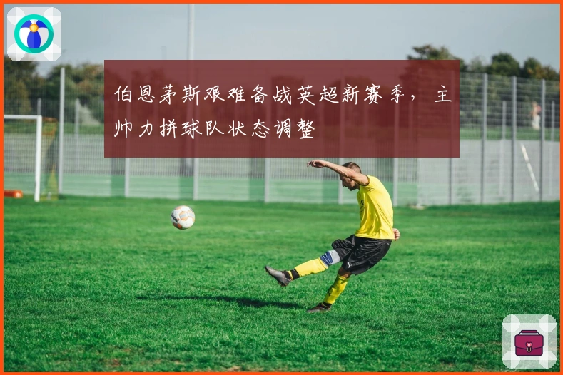 伯恩茅斯艰难备战英超新赛季，主帅力拼球队状态调整